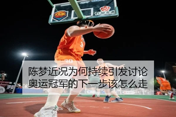 陈梦近况为何持续引发讨论 奥运冠军的下一步该怎么走